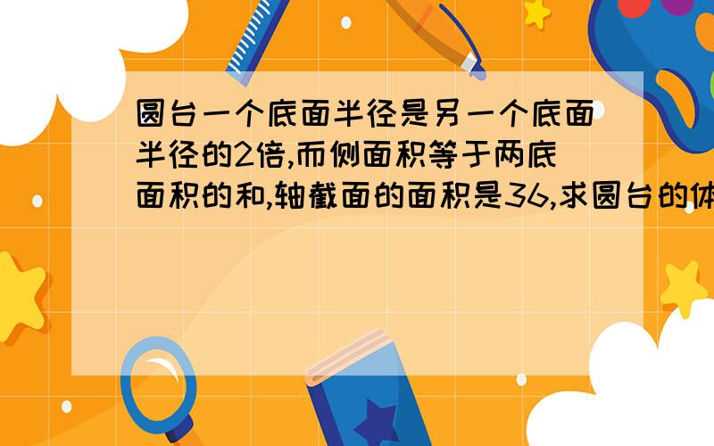 圆台一个底面半径是另一个底面半径的2倍,而侧面积等于两底面积的和,轴截面的面积是36,求圆台的体积