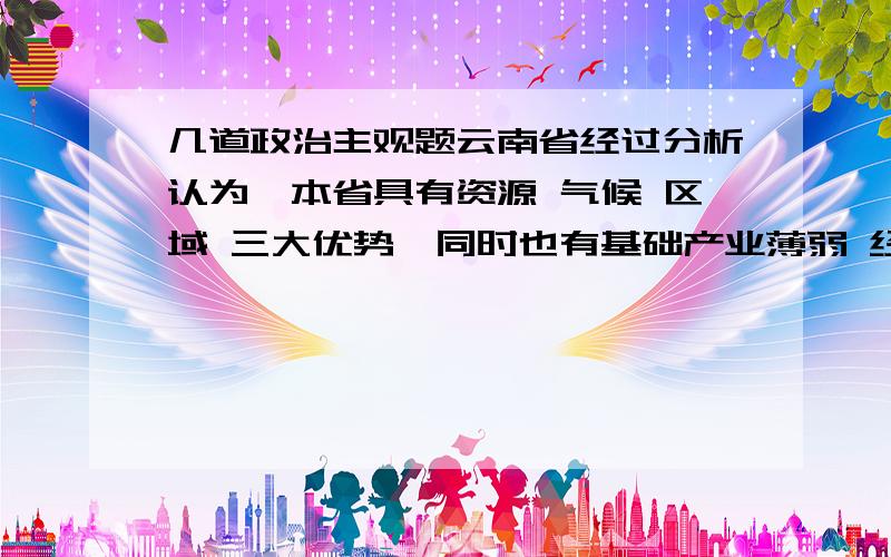 几道政治主观题云南省经过分析认为,本省具有资源 气候 区域 三大优势,同时也有基础产业薄弱 经济结构单一 国民文化素质较低三大劣势 根据这种状况,该省确定了发展战略,即建立绿色经济