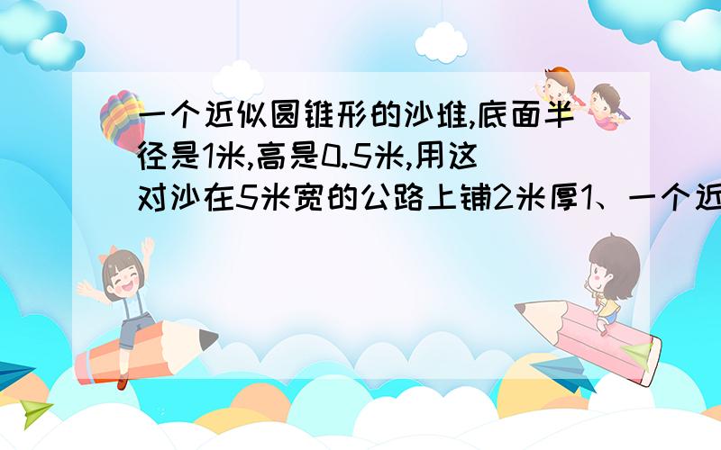 一个近似圆锥形的沙堆,底面半径是1米,高是0.5米,用这对沙在5米宽的公路上铺2米厚1、一个近似圆锥形的沙堆，底面半径是1米，高是0.5米，用这对沙在5米宽的公路上铺2米厚路面，可以铺多少