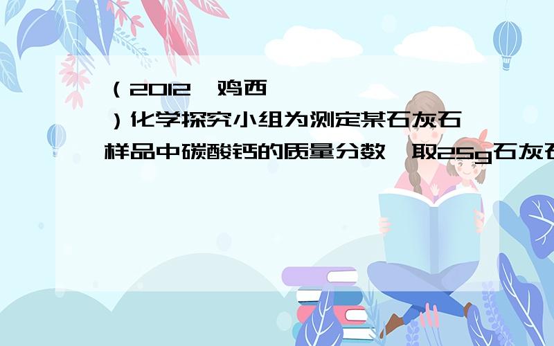 （2012•鸡西）化学探究小组为测定某石灰石样品中碳酸钙的质量分数,取25g石灰石样品放在烧杯中,然后向其中逐滴加入一定量某质量分数的稀盐酸,使之与样品充分反应（杂质不参加反应