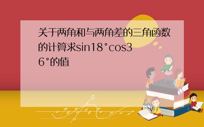 关于两角和与两角差的三角函数的计算求sin18°cos36°的值