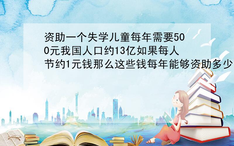 资助一个失学儿童每年需要500元我国人口约13亿如果每人节约1元钱那么这些钱每年能够资助多少个失学儿童