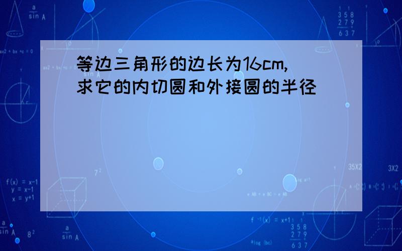 等边三角形的边长为16cm,求它的内切圆和外接圆的半径