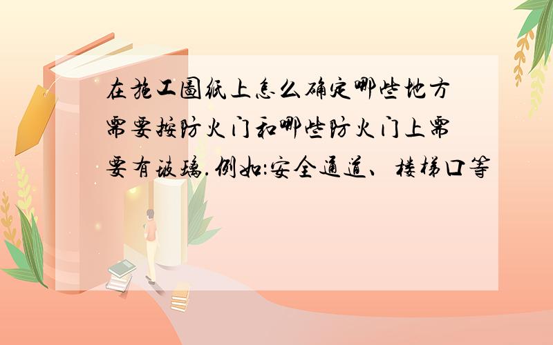 在施工图纸上怎么确定哪些地方需要按防火门和哪些防火门上需要有玻璃.例如：安全通道、楼梯口等