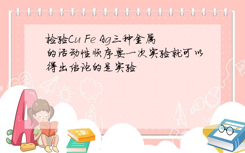 检验Cu Fe Ag三种金属的活动性顺序要一次实验就可以得出结论的是实验