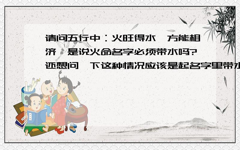 请问五行中：火旺得水,方能相济,是说火命名字必须带水吗?还想问一下这种情况应该是起名字里带水来吗?