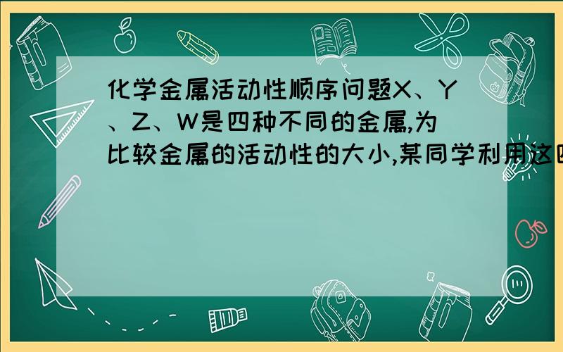 化学金属活动性顺序问题X、Y、Z、W是四种不同的金属,为比较金属的活动性的大小,某同学利用这四种金属单质、盐酸、Z的硝酸盐、W的硝酸盐,进行有关实验,结果如下表（能反应的记为“+”,