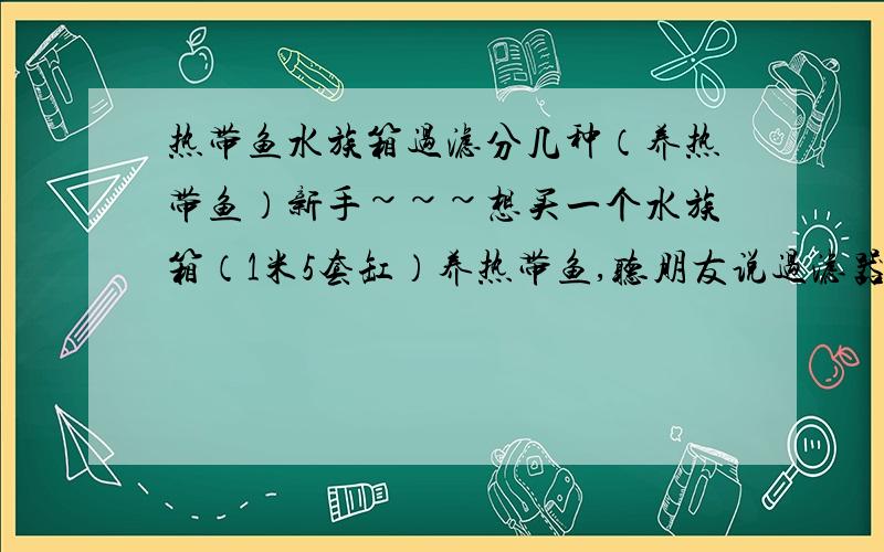 热带鱼水族箱过滤分几种（养热带鱼）新手~~~想买一个水族箱（1米5套缸）养热带鱼,听朋友说过滤器分很多种,不太懂请教一下各位鱼友,一般买的水族箱（套缸）都有什么东西?需要自己配什