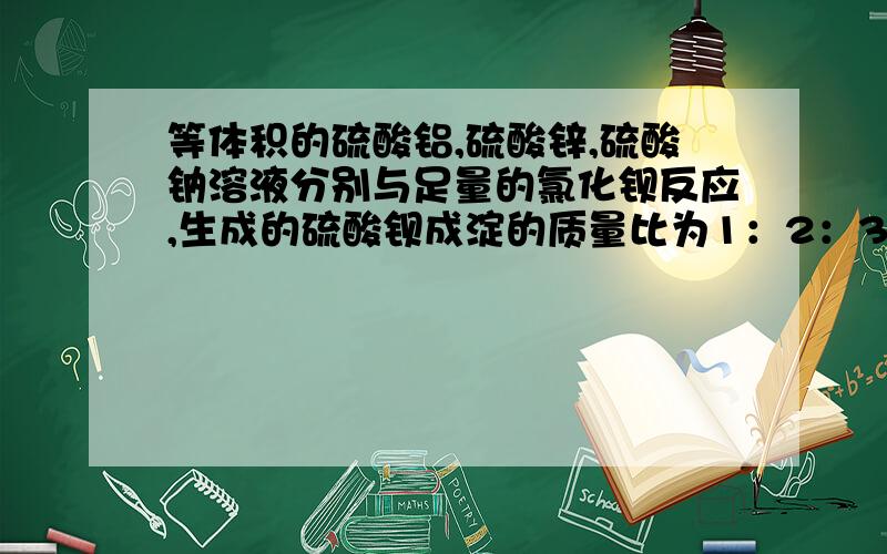 等体积的硫酸铝,硫酸锌,硫酸钠溶液分别与足量的氯化钡反应,生成的硫酸钡成淀的质量比为1：2：3,则三种硫酸盐的物质的量浓度之比为?