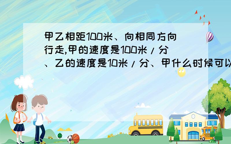 甲乙相距100米、向相同方向行走,甲的速度是100米/分、乙的速度是10米/分、甲什么时候可以追上乙?