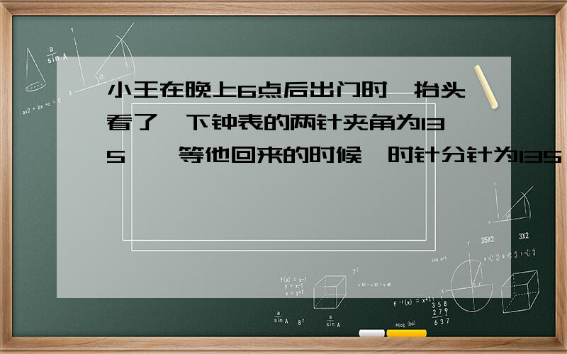 小王在晚上6点后出门时,抬头看了一下钟表的两针夹角为135°,等他回来的时候,时针分针为135°,还未播放闻联播,小王出门多长时间