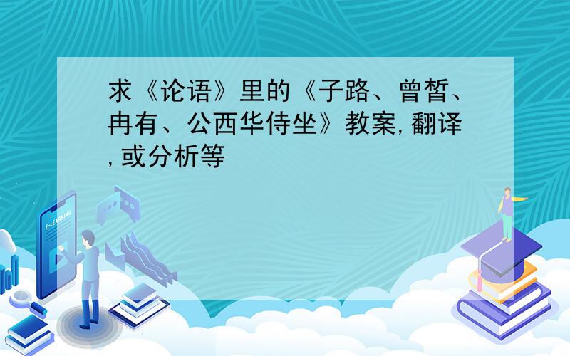 求《论语》里的《子路、曾皙、冉有、公西华侍坐》教案,翻译,或分析等