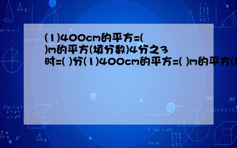 (1)400cm的平方=( )m的平方(填分数)4分之3时=( )分(1)400cm的平方=( )m的平方(填分数)4分之3时=( )分.(2)200g的40%是( )g( )m的3分之1是2m.(3)分数单位是4分之1的最大真分数是( ),把它化成百分数是( )%.(4)9分