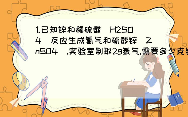 1.已知锌和稀硫酸（H2SO4）反应生成氢气和硫酸锌（ZnSO4）.实验室制取2g氧气,需要多少克锌?2.实验室中用分解过氧化氢（H2O2）的方法制取氧气.76g过氧化氢完全分解,可以生成多少克氧气?