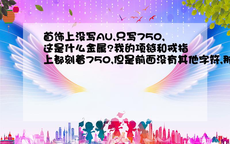 首饰上没写AU,只写750,这是什么金属?我的项链和戒指上都刻着750,但是前面没有其他字符,那么我怎么断定它是什么金属750呢?对了,我的首饰已经发黄了,那么能根据这点确定它是黄金750吗?这种