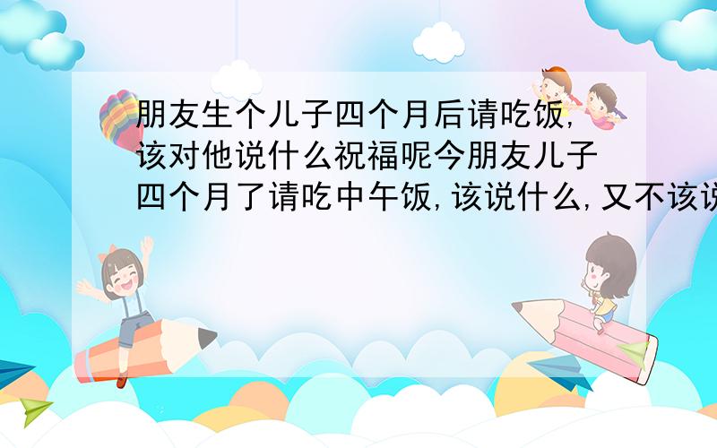 朋友生个儿子四个月后请吃饭,该对他说什么祝福呢今朋友儿子四个月了请吃中午饭,该说什么,又不该说什么呢?急我是代我哥去的,也包了礼金,之前也跟那人见过几次面,人家请都是些大人物,