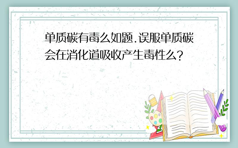 单质碳有毒么如题.误服单质碳会在消化道吸收产生毒性么?