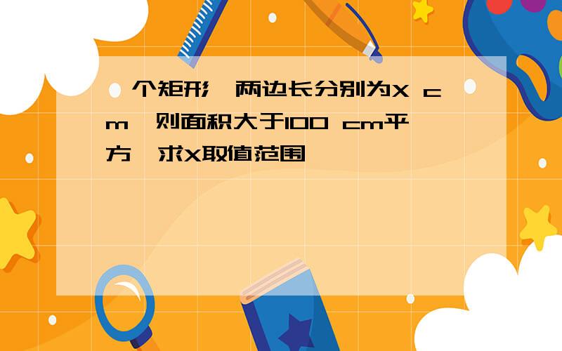 一个矩形,两边长分别为X cm,则面积大于100 cm平方,求X取值范围