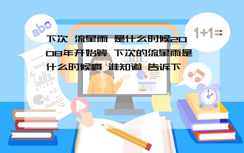 下次 流星雨 是什么时候2008年开始算 下次的流星雨是什么时候啊 谁知道 告诉下