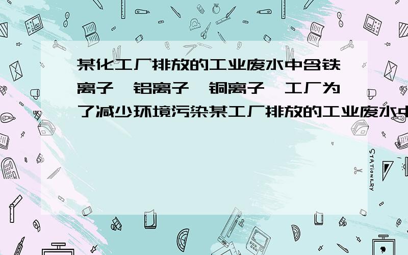 某化工厂排放的工业废水中含铁离子、铝离子、铜离子,工厂为了减少环境污染某工厂排放的工业废水中好友铁离子,铝离子,铜离子,工厂为了减少环境污染,变废为宝,利用废铁屑和其他化学试