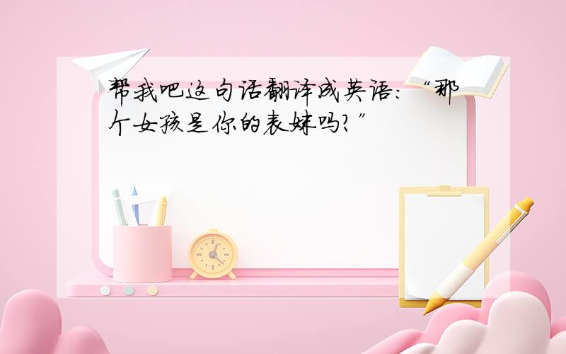 帮我吧这句话翻译成英语：“那个女孩是你的表妹吗?”