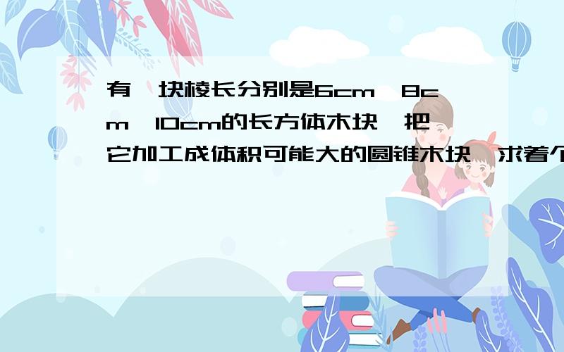 有一块棱长分别是6cm,8cm,10cm的长方体木块,把它加工成体积可能大的圆锥木块,求着个圆锥体木块的体积