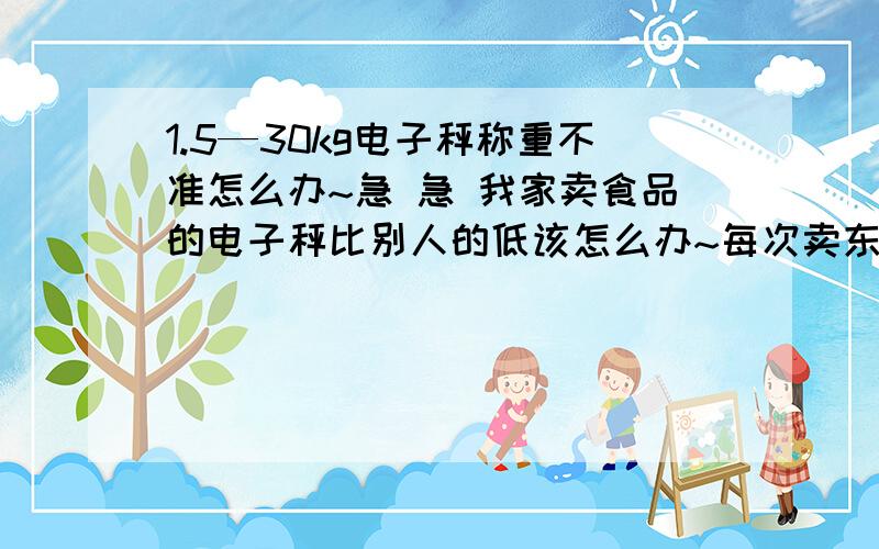 1.5—30kg电子秤称重不准怎么办~急 急 我家卖食品的电子秤比别人的低该怎么办~每次卖东西都要多给人家不少而且每次开机都不归零还要自己按一下~该怎么才能让它开机自动归零 不多给人家