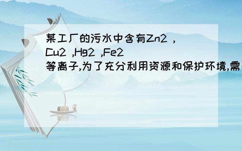 某工厂的污水中含有Zn2 ,Cu2 ,Hg2 ,Fe2 等离子,为了充分利用资源和保护环境,需要回收污水中的铜和汞.请你设计一个回收的实验方案,要求写明简要的操作步骤和有关化学反应方程式或离子方程