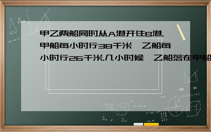 甲乙两船同时从A港开往B港.甲船每小时行38千米,乙船每小时行26千米.几小时候,乙船落在甲船后面18千米方程