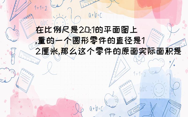 在比例尺是20:1的平面图上,量的一个圆形零件的直径是12厘米,那么这个零件的原面实际面积是（ ）平方毫米