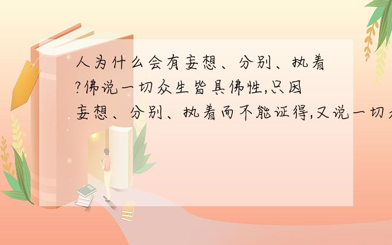 人为什么会有妄想、分别、执着?佛说一切众生皆具佛性,只因妄想、分别、执着而不能证得,又说一切众生本来是佛,这些本来都没有的,既然本来都没有,那又为什么会出现了妄想、分别、执着