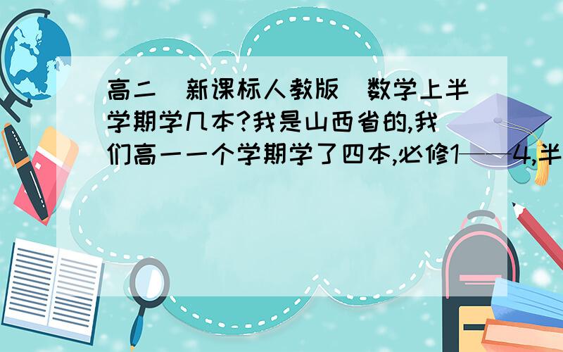 高二（新课标人教版）数学上半学期学几本?我是山西省的,我们高一一个学期学了四本,必修1——4,半学期两本.也是半学期两本么?那两本是必修+选修?还是上半学期必修+选修,下半学期……一