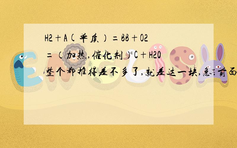 H2+A(单质）=BB+O2=（加热,催化剂）C+H20整个都推得差不多了,就差这一块,急.前面绝对是对的，一共有10多个物质最后都能成功连接，那个C不要误以为是碳阿，是字母。反应是常见的工业生产的