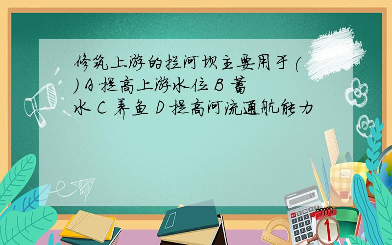 修筑上游的拦河坝主要用于( ) A 提高上游水位 B 蓄水 C 养鱼 D 提高河流通航能力