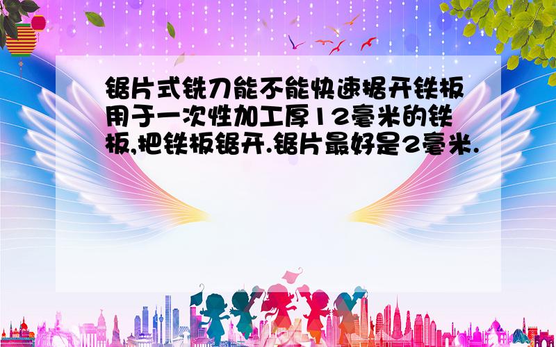 锯片式铣刀能不能快速据开铁板用于一次性加工厚12毫米的铁板,把铁板锯开.锯片最好是2毫米.