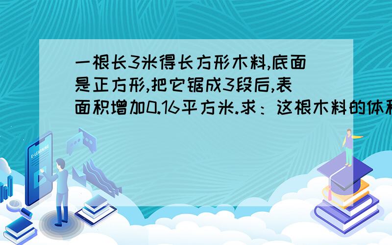 一根长3米得长方形木料,底面是正方形,把它锯成3段后,表面积增加0.16平方米.求：这根木料的体积是多少?