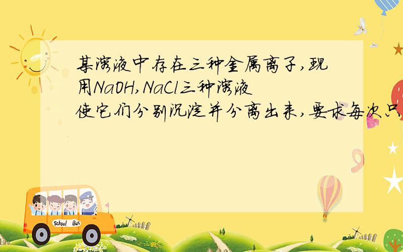 某溶液中存在三种金属离子,现用NaOH,NaCl三种溶液使它们分别沉淀并分离出来,要求每次只加一种溶液,要求每次只加一种溶液,滤出一种沉淀,所加溶液顺序正确的是