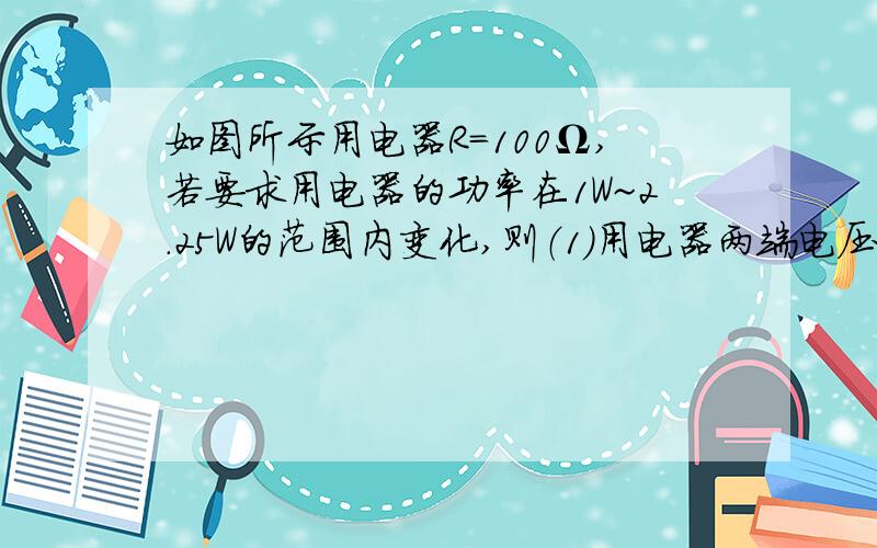 如图所示用电器R=100Ω,若要求用电器的功率在1W~2.25W的范围内变化,则（1）用电器两端电压应在什么范围内变化?（2）选用的电源电压U0至少应多大?（3）滑动变阻器R的阻值范围应多大?在图所