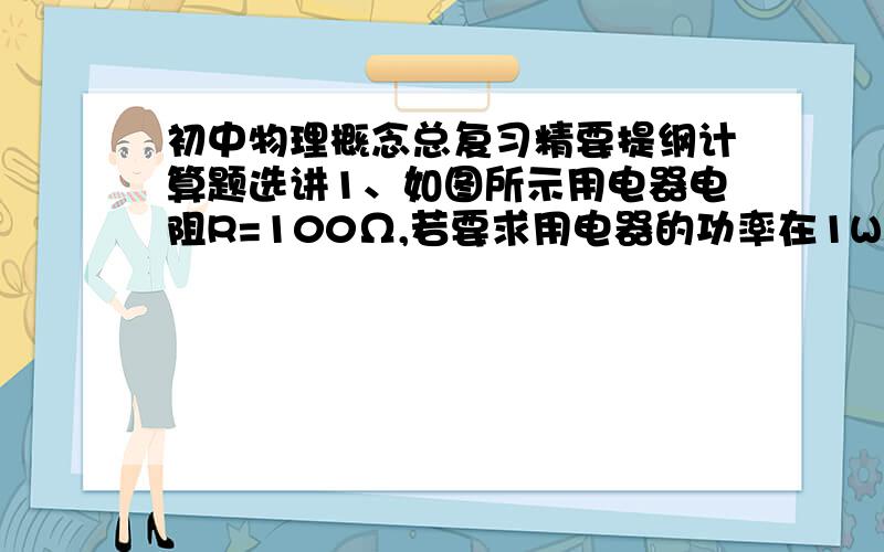 初中物理概念总复习精要提纲计算题选讲1、如图所示用电器电阻R=100Ω,若要求用电器的功率在1W～2.25W的范围内变化,则；(1) 用电器两端电压应在什么范围内变化?(2) 选用的电源电压U0至少应多