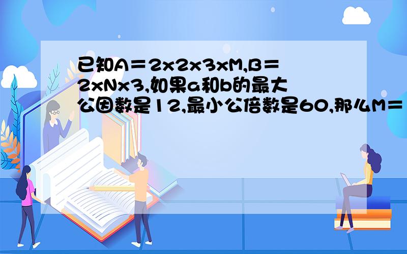 已知A＝2x2x3xM,B＝2xNx3,如果a和b的最大公因数是12,最小公倍数是60,那么M＝（）,N＝（）