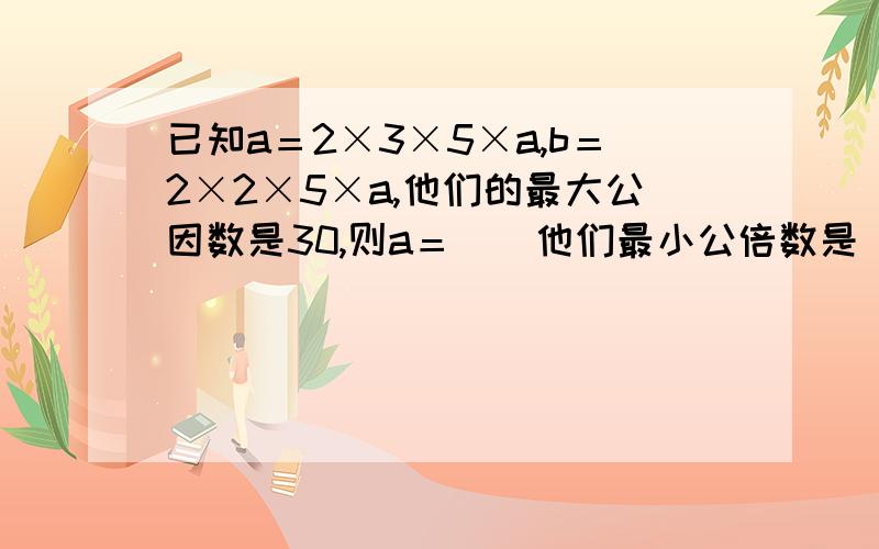 已知a＝2×3×5×a,b＝2×2×5×a,他们的最大公因数是30,则a＝（）他们最小公倍数是（）,下面就这一道题,可能还有问题 ,你们可以向我要求加分,我会给分的,