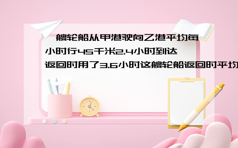 一艘轮船从甲港驶向乙港平均每小时行45千米2.4小时到达返回时用了3.6小时这艘轮船返回时平均每小时行多少千回时平均每小时行多少千这艘轮船返回时平均每小时行多少千回时平均每小时