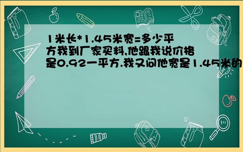 1米长*1.45米宽=多少平方我到厂家买料,他跟我说价格是0.92一平方.我又问他宽是1.45米的厚是0.2CM的,100米一件是多少钱?他说是260元.请问是怎么算出来的?