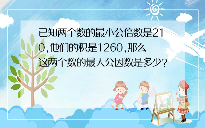 已知两个数的最小公倍数是210,他们的积是1260,那么这两个数的最大公因数是多少?