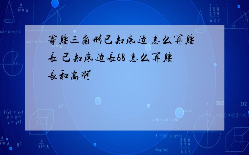 等腰三角形已知底边 怎么算腰长 已知底边长68 怎么算腰长和高啊