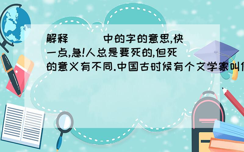 解释（  ）中的字的意思,快一点,急!人总是要死的,但死的意义有不同.中国古时候有个文学家叫做司马迁的说过：“人固有一死,或重（于）泰山,或轻（于）鸿毛.”为人民利益而死,就比泰山