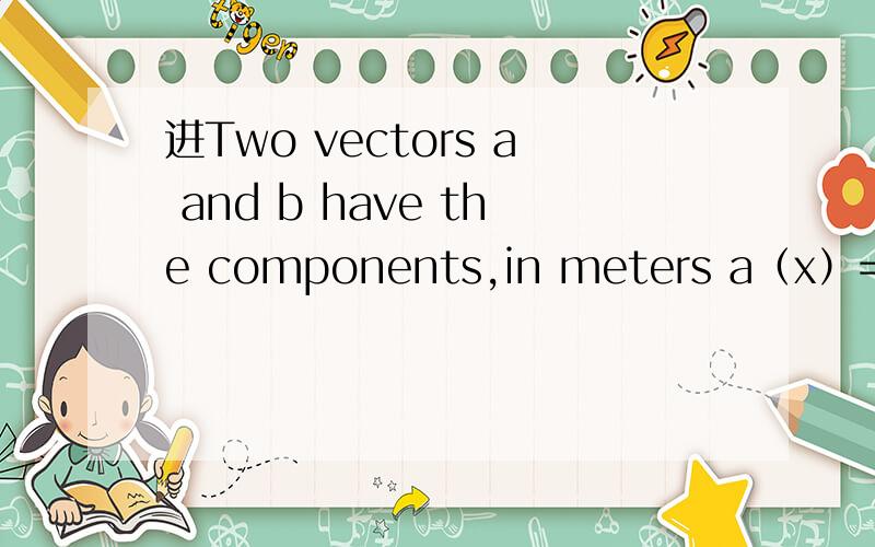 进Two vectors a and b have the components,in meters a（x）=3.2 a（y）=1.6 b（x）=0.50 b（y）=4.5 1.find the angle between the directions of a and b.There are two vectors in the xy plane that are perpendicular to a and have a magnitude of 5.0
