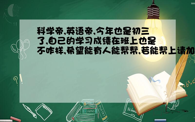 科学帝,英语帝,今年也是初三了,自己的学习成绩在班上也是不咋样,希望能有人能帮帮,若能帮上请加Q：915201056,若是不能,也感谢抽空过来看问题.说实话,自己真的想努力,可是就是有些问题总