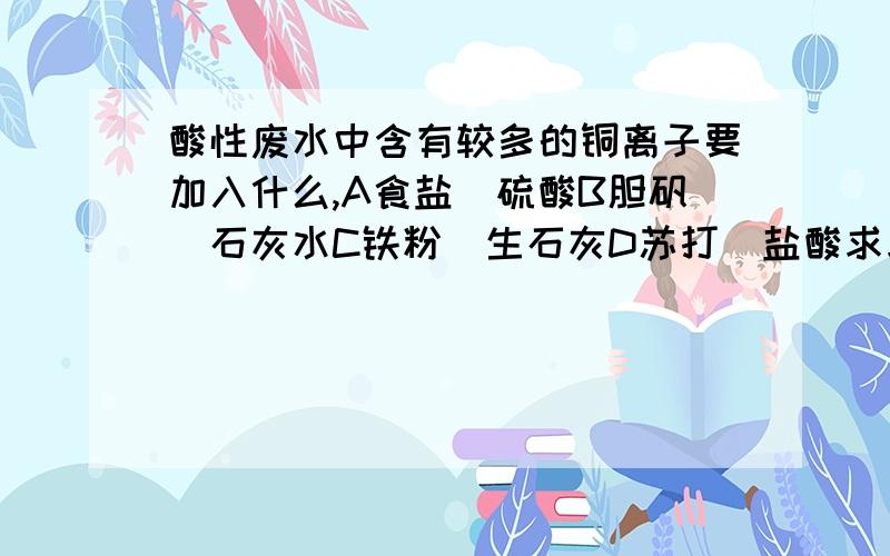 酸性废水中含有较多的铜离子要加入什么,A食盐`硫酸B胆矾`石灰水C铁粉`生石灰D苏打`盐酸求求大家帮我解释为什么