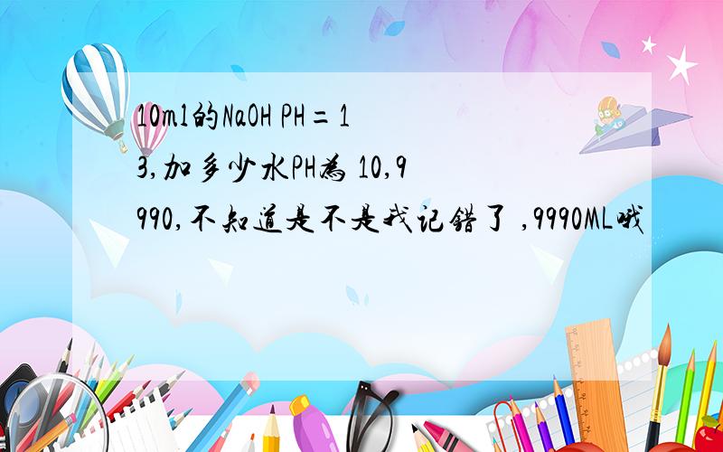 10ml的NaOH PH=13,加多少水PH为 10,9990,不知道是不是我记错了 ,9990ML哦